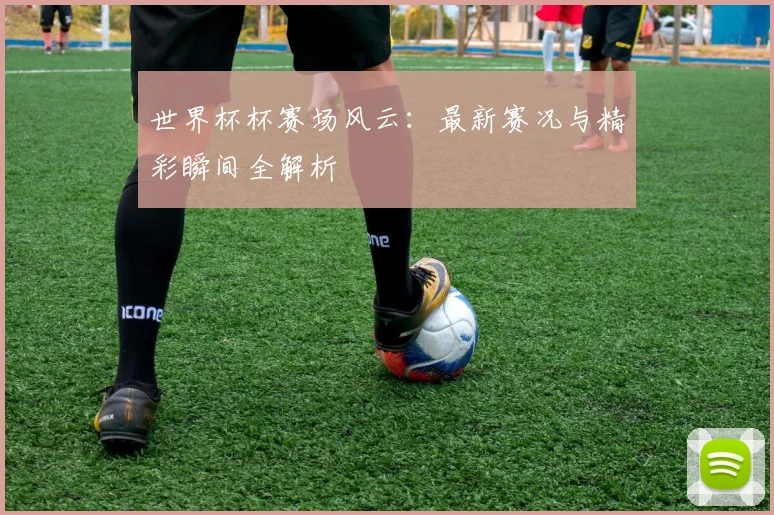 世界杯杯赛场风云：最新赛况与精彩瞬间全解析