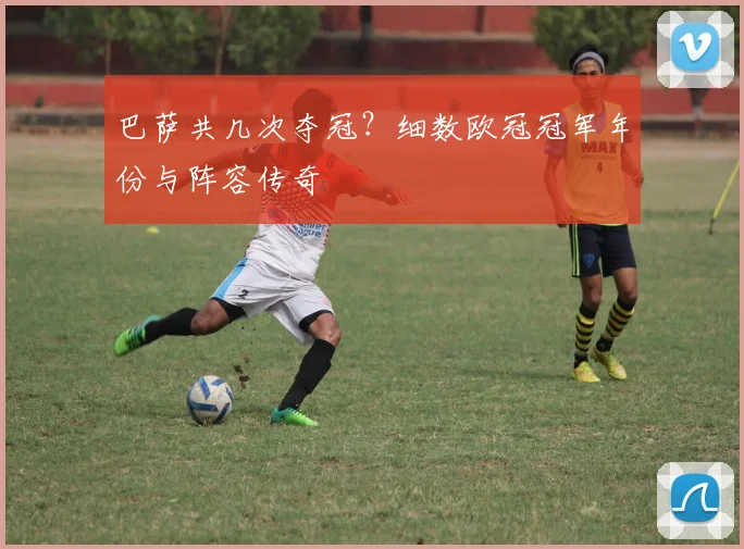 巴萨共几次夺冠？细数欧冠冠军年份与阵容传奇