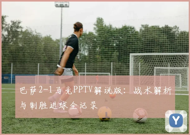 巴萨2-1马竞PPTV解说版：战术解析与制胜进球全记录