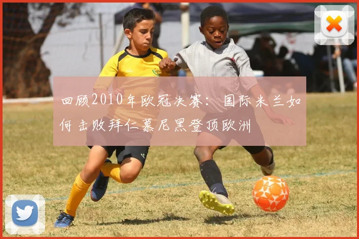 回顾2010年欧冠决赛：国际米兰如何击败拜仁慕尼黑登顶欧洲