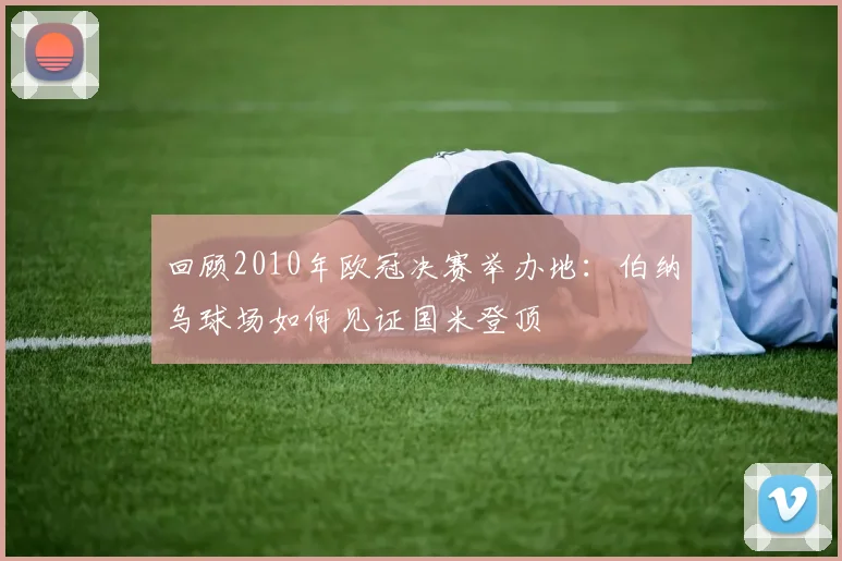 回顾2010年欧冠决赛举办地：伯纳乌球场如何见证国米登顶