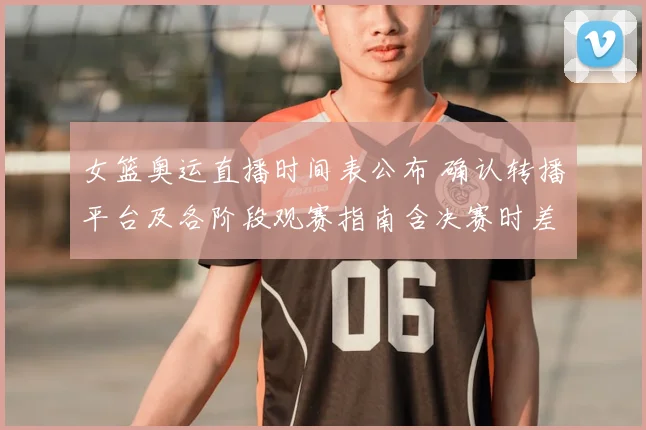 女篮奥运直播时间表公布 确认转播平台及各阶段观赛指南含决赛时差提示