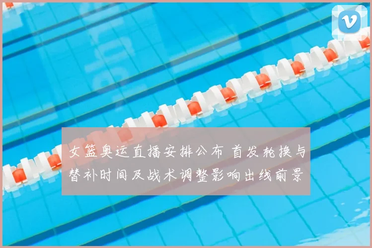 女篮奥运直播安排公布 首发轮换与替补时间及战术调整影响出线前景