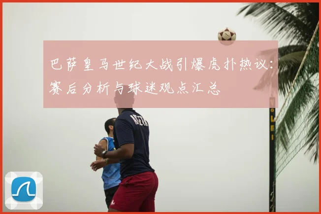 巴萨皇马世纪大战引爆虎扑热议：赛后分析与球迷观点汇总