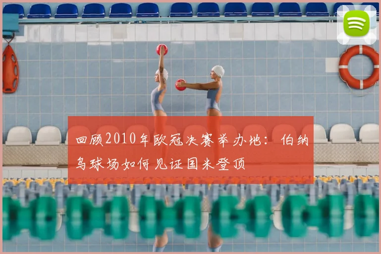 回顾2010年欧冠决赛举办地：伯纳乌球场如何见证国米登顶