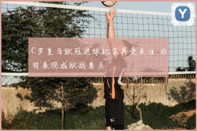 C罗皇马欧冠进球纪录再受关注 旧将表现成欧战看点