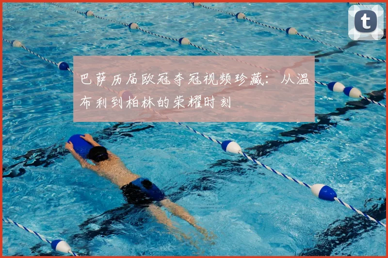 巴萨历届欧冠夺冠视频珍藏：从温布利到柏林的荣耀时刻