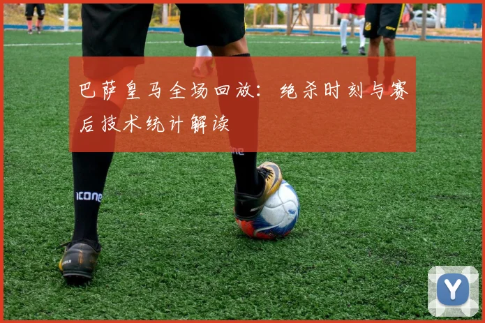 巴萨皇马全场回放：绝杀时刻与赛后技术统计解读