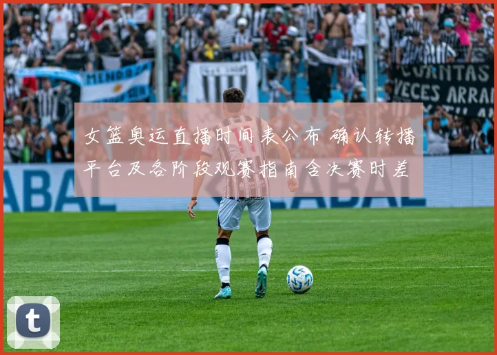 女篮奥运直播时间表公布 确认转播平台及各阶段观赛指南含决赛时差提示