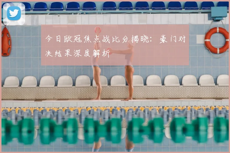 今日欧冠焦点战比分揭晓：豪门对决结果深度解析