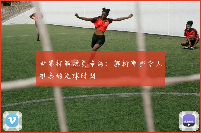 世界杯解说员专访：解析那些令人难忘的进球时刻