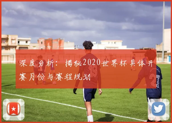 深度分析：揭秘2020世界杯具体开赛月份与赛程规划