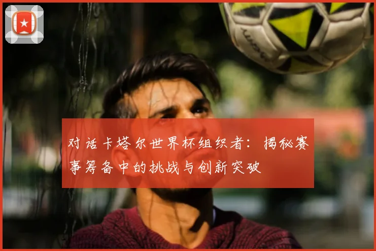 对话卡塔尔世界杯组织者：揭秘赛事筹备中的挑战与创新突破