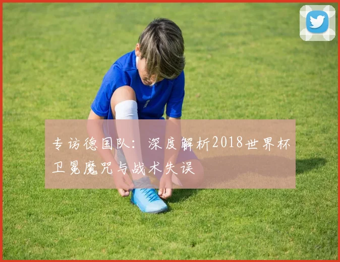 专访德国队：深度解析2018世界杯卫冕魔咒与战术失误