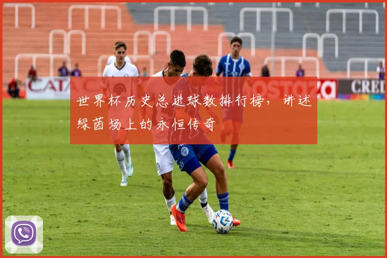 世界杯历史总进球数排行榜,讲述绿茵场上的永恒传奇