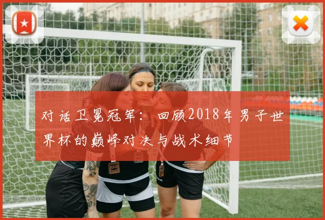 对话卫冕冠军：回顾2018年男子世界杯的巅峰对决与战术细节