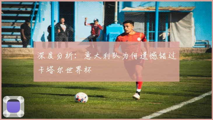 深度分析：意大利队为何遗憾错过卡塔尔世界杯