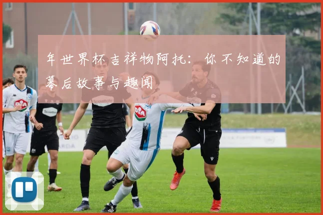 年世界杯吉祥物阿托:你不知道的幕后故事与趣闻