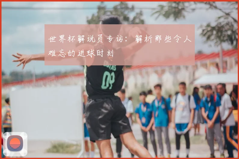 世界杯解说员专访：解析那些令人难忘的进球时刻